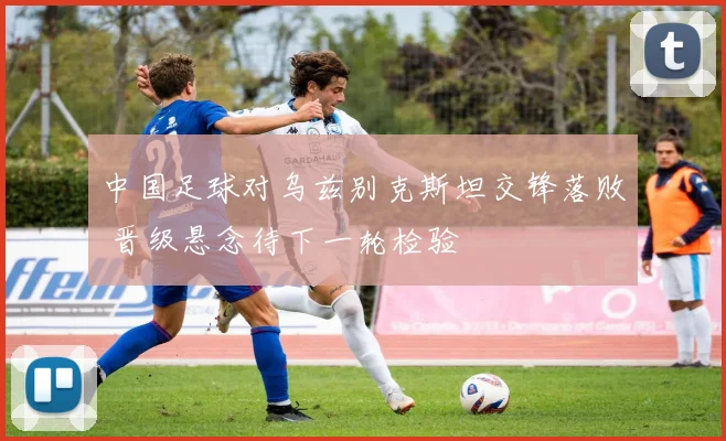 中国足球对乌兹别克斯坦交锋落败 晋级悬念待下一轮检验
