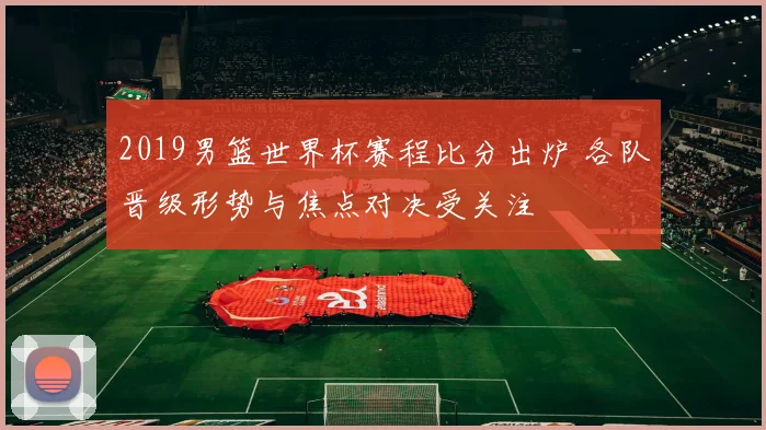 2019男篮世界杯赛程比分出炉 各队晋级形势与焦点对决受关注