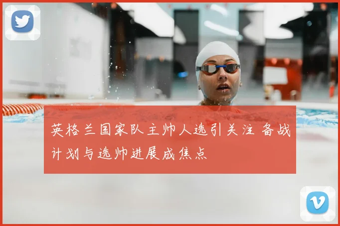 英格兰国家队主帅人选引关注 备战计划与选帅进展成焦点