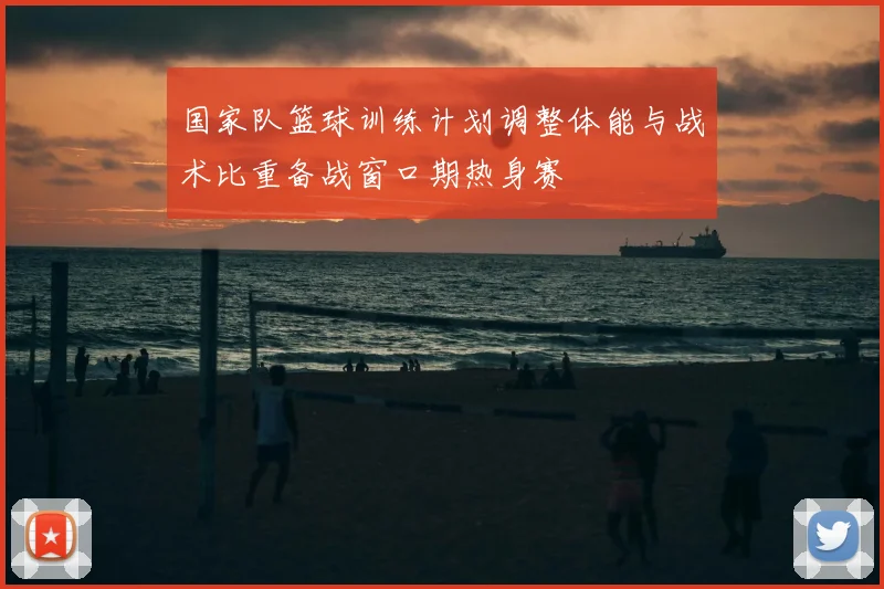 国家队篮球训练计划调整体能与战术比重备战窗口期热身赛