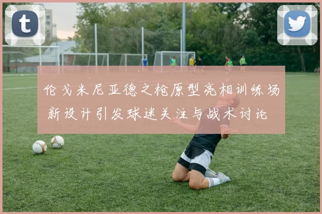 伦戈米尼亚德之枪原型亮相训练场 新设计引发球迷关注与战术讨论