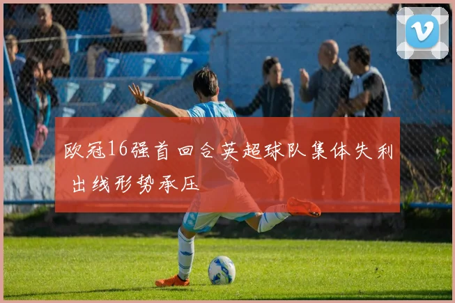 欧冠16强首回合英超球队集体失利 出线形势承压