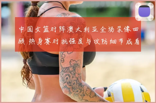 中国女篮对阵澳大利亚全场录像回顾 热身赛对抗强度与攻防细节成看点