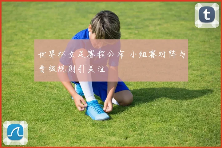 世界杯女足赛程公布 小组赛对阵与晋级规则引关注