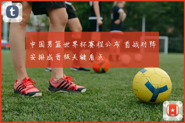 中国男篮世界杯赛程公布 首战对阵安排成晋级关键看点