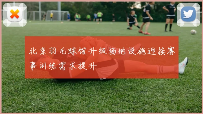 北京羽毛球馆升级场地设施迎接赛事训练需求提升