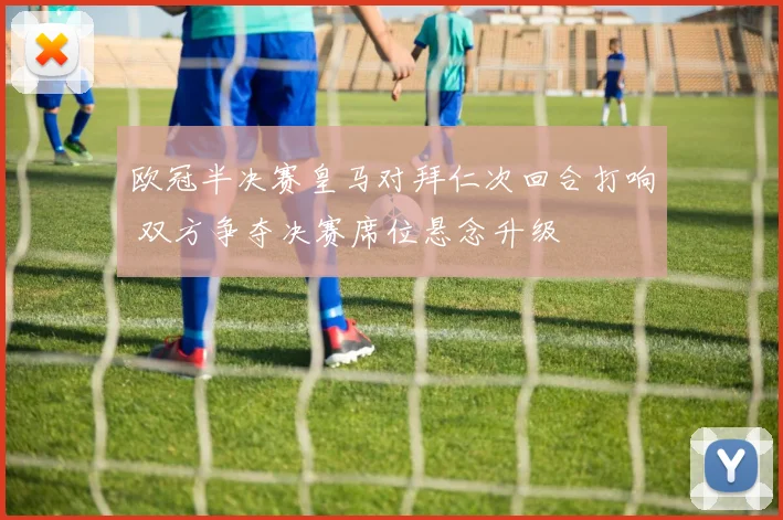 欧冠半决赛皇马对拜仁次回合打响 双方争夺决赛席位悬念升级
