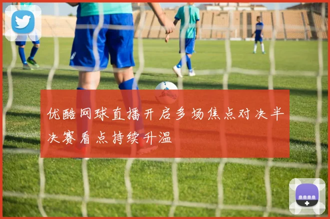 优酷网球直播开启多场焦点对决半决赛看点持续升温