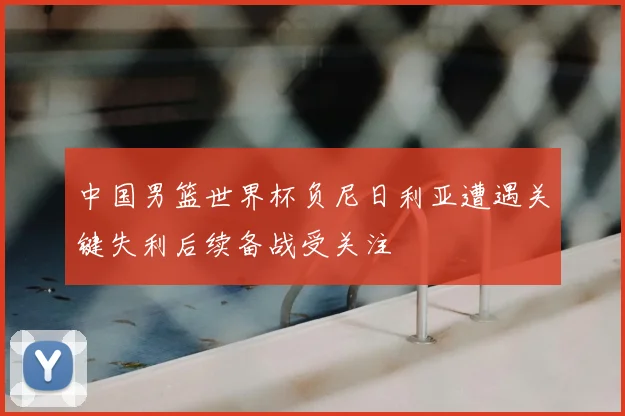 中国男篮世界杯负尼日利亚遭遇关键失利后续备战受关注