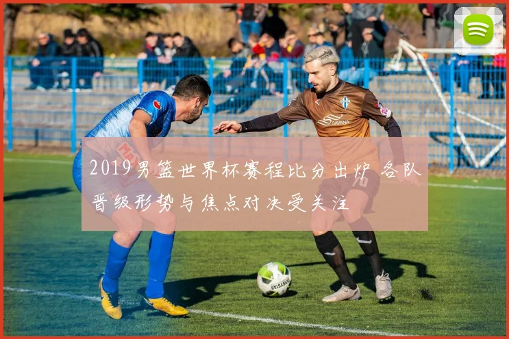 2019男篮世界杯赛程比分出炉 各队晋级形势与焦点对决受关注