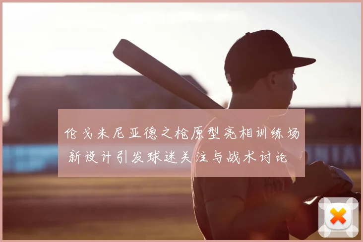 伦戈米尼亚德之枪原型亮相训练场 新设计引发球迷关注与战术讨论