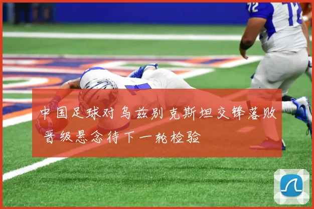 中国足球对乌兹别克斯坦交锋落败 晋级悬念待下一轮检验