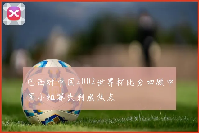 巴西对中国2002世界杯比分回顾中国小组赛失利成焦点