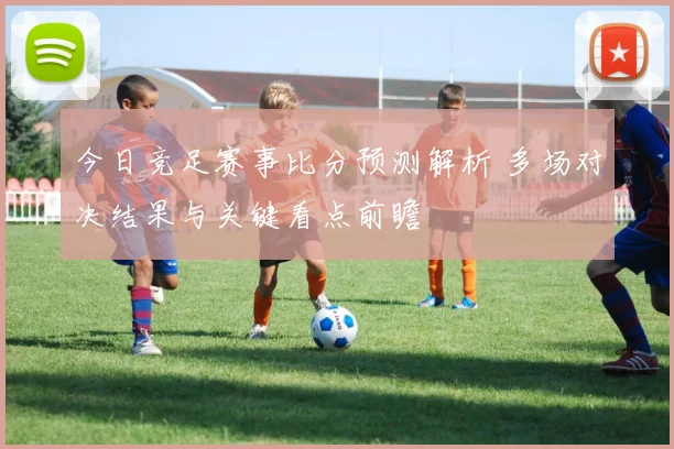 今日竞足赛事比分预测解析 多场对决结果与关键看点前瞻