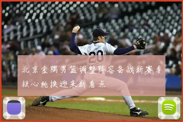 北京金隅男篮调整阵容备战新赛季核心轮换迎来新看点