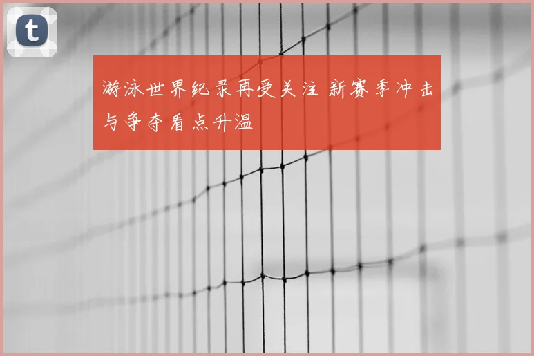 游泳世界纪录再受关注 新赛季冲击与争夺看点升温