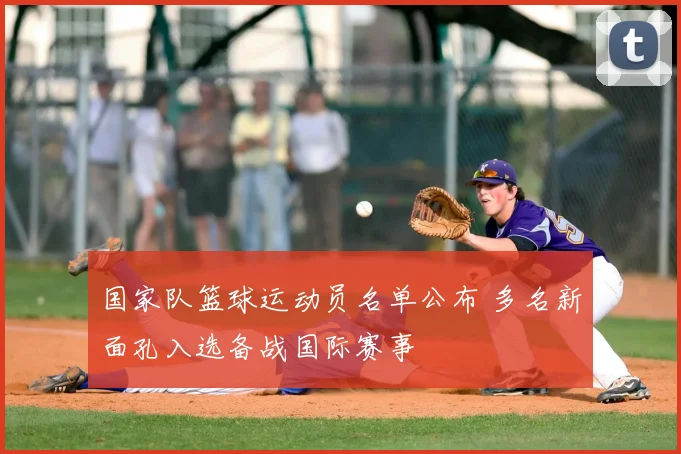 国家队篮球运动员名单公布 多名新面孔入选备战国际赛事