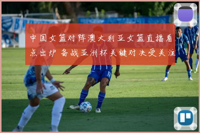 中国女篮对阵澳大利亚女篮直播看点出炉 备战亚洲杯关键对决受关注