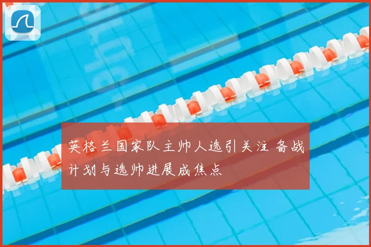 英格兰国家队主帅人选引关注 备战计划与选帅进展成焦点