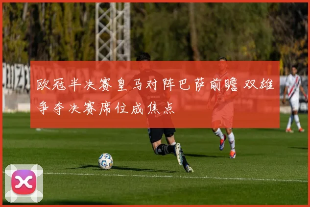 欧冠半决赛皇马对阵巴萨前瞻 双雄争夺决赛席位成焦点