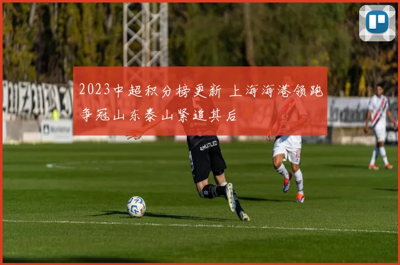 2023中超积分榜更新 上海海港领跑争冠山东泰山紧追其后