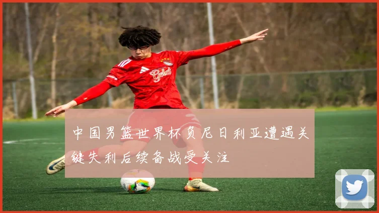中国男篮世界杯负尼日利亚遭遇关键失利后续备战受关注
