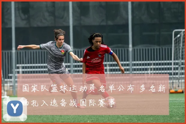 国家队篮球运动员名单公布 多名新面孔入选备战国际赛事
