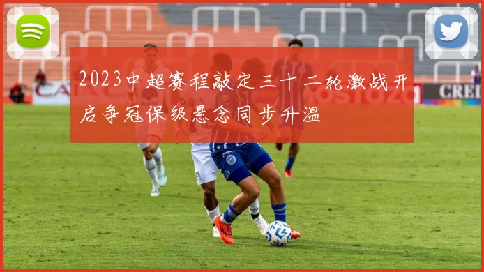 2023中超赛程敲定三十二轮激战开启争冠保级悬念同步升温