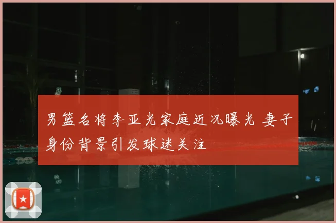 男篮名将李亚光家庭近况曝光 妻子身份背景引发球迷关注