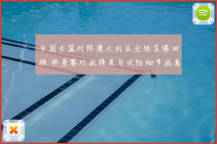 中国女篮对阵澳大利亚全场录像回顾 热身赛对抗强度与攻防细节成看点