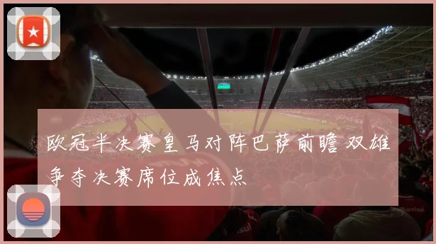 欧冠半决赛皇马对阵巴萨前瞻 双雄争夺决赛席位成焦点