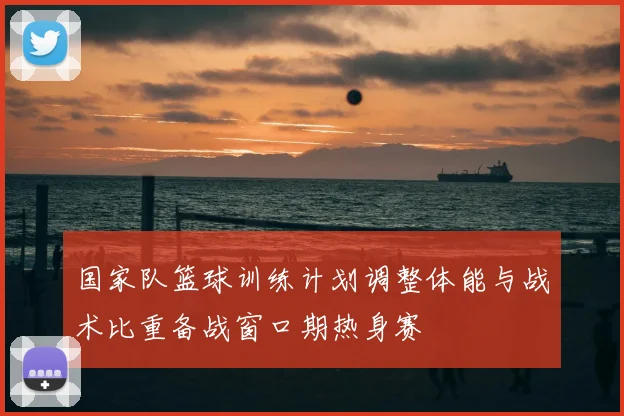 国家队篮球训练计划调整体能与战术比重备战窗口期热身赛