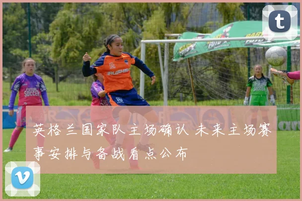 英格兰国家队主场确认 未来主场赛事安排与备战看点公布