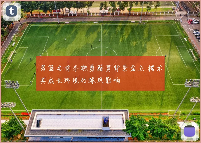 男篮名将李晓勇籍贯背景盘点 揭示其成长环境对球风影响