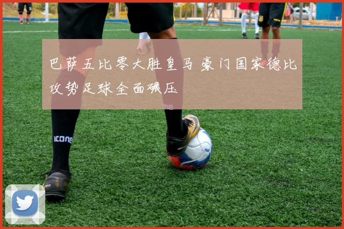 巴萨五比零大胜皇马 豪门国家德比攻势足球全面碾压